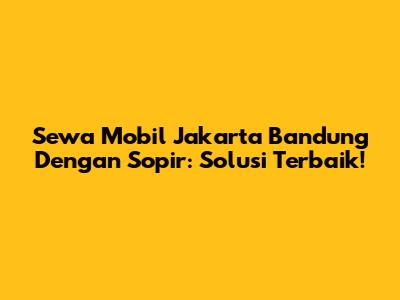 Sewa Mobil Jakarta Bandung Dengan Sopir: Solusi Terbaik!