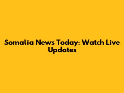 Somalia News Today: Watch Live Updates