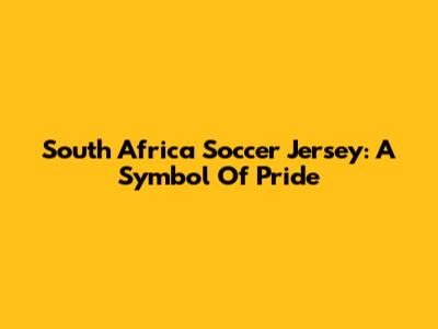 South Africa Soccer Jersey:  A Symbol Of Pride