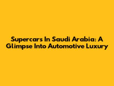 Supercars In Saudi Arabia: A Glimpse Into Automotive Luxury