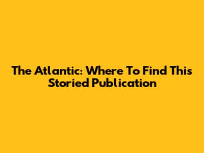The Atlantic: Where To Find This Storied Publication