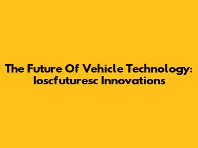 The Future Of Vehicle Technology: Ioscfuturesc Innovations
