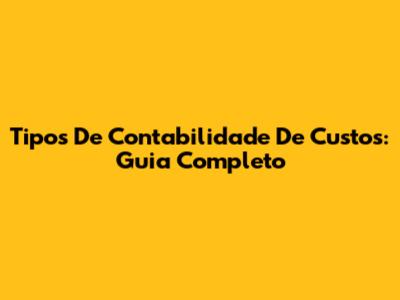 Tipos De Contabilidade De Custos: Guia Completo
