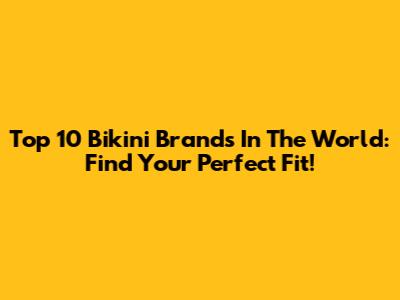 Top 10 Bikini Brands In The World: Find Your Perfect Fit!