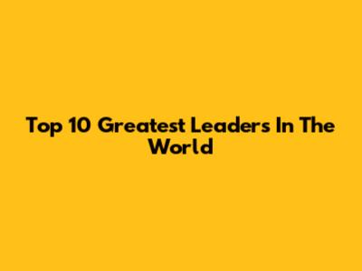 Top 10 Greatest Leaders In The World