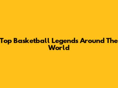 Top Basketball Legends Around The World