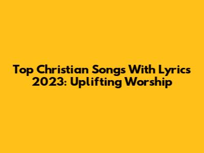Top Christian Songs With Lyrics 2023: Uplifting Worship