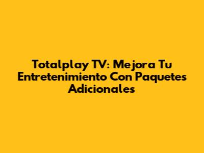 Totalplay TV: Mejora Tu Entretenimiento Con Paquetes Adicionales