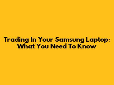 Trading In Your Samsung Laptop: What You Need To Know