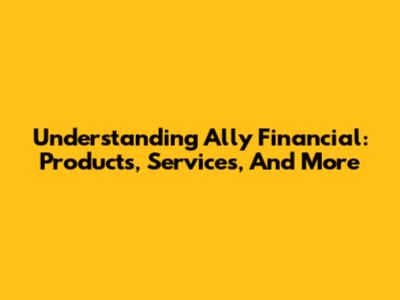 Understanding Ally Financial: Products, Services, And More