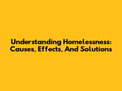 Understanding Homelessness: Causes, Effects, And Solutions