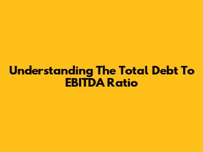 Understanding The Total Debt To EBITDA Ratio