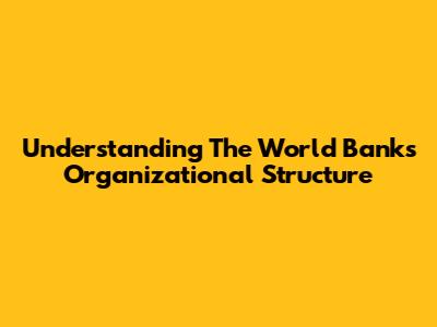 Understanding The World Bank's Organizational Structure