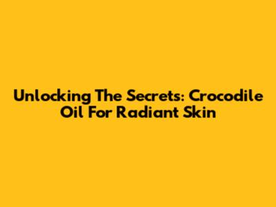 Unlocking The Secrets: Crocodile Oil For Radiant Skin