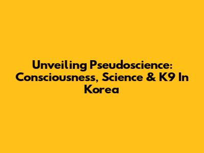 Unveiling Pseudoscience: Consciousness, Science & K9 In Korea