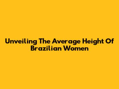 Unveiling The Average Height Of Brazilian Women