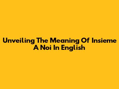 Unveiling The Meaning Of 'Insieme A Noi' In English