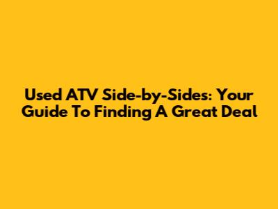 Used ATV Side-by-Sides: Your Guide To Finding A Great Deal