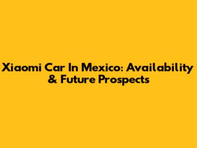 Xiaomi Car In Mexico: Availability & Future Prospects
