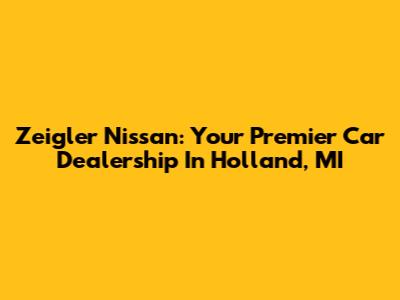 Zeigler Nissan: Your Premier Car Dealership In Holland, MI