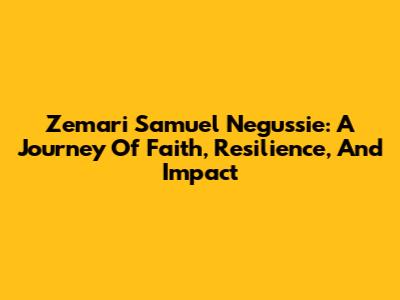 Zemari Samuel Negussie: A Journey Of Faith, Resilience, And Impact