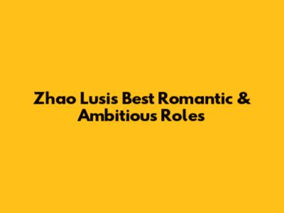 Zhao Lusi's Best Romantic & Ambitious Roles